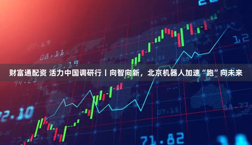 财富通配资 活力中国调研行丨向智向新，北京机器人加速“跑”向未来
