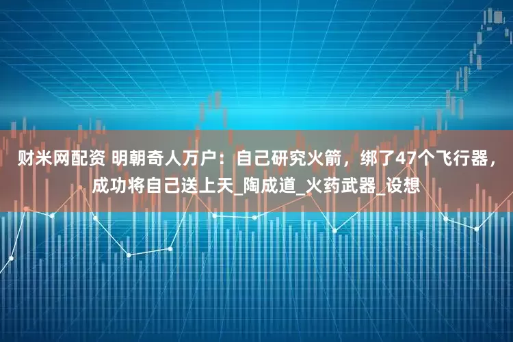 财米网配资 明朝奇人万户：自己研究火箭，绑了47个飞行器，成功将自己送上天_陶成道_火药武器_设想