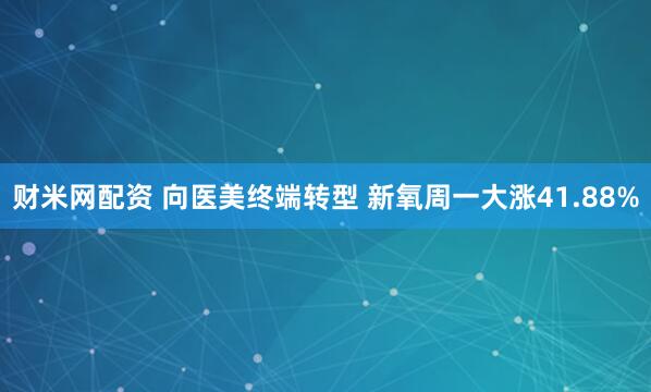 财米网配资 向医美终端转型 新氧周一大涨41.88%