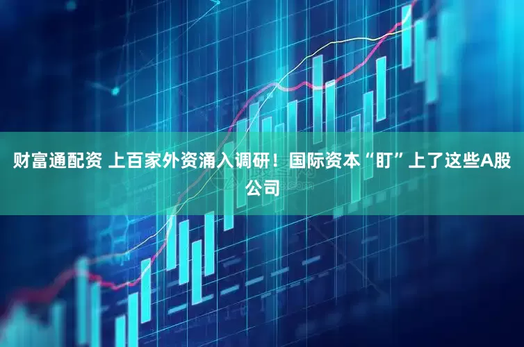财富通配资 上百家外资涌入调研！国际资本“盯”上了这些A股公司