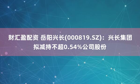 财汇盈配资 岳阳兴长(000819.SZ)：兴长集团拟减持不超0.54%公司股份
