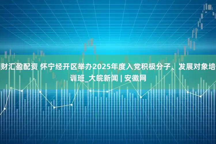 财汇盈配资 怀宁经开区举办2025年度入党积极分子、发展对象培训班_大皖新闻 | 安徽网