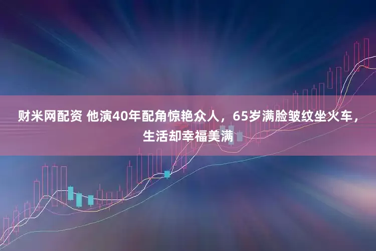 财米网配资 他演40年配角惊艳众人，65岁满脸皱纹坐火车，生活却幸福美满