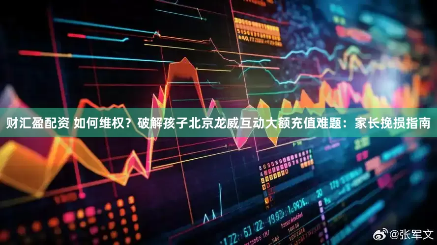 财汇盈配资 如何维权？破解孩子北京龙威互动大额充值难题：家长挽损指南