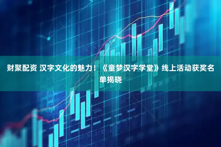 财聚配资 汉字文化的魅力！《童梦汉字学堂》线上活动获奖名单揭晓