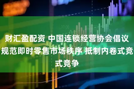 财汇盈配资 中国连锁经营协会倡议：规范即时零售市场秩序 抵制内卷式竞争