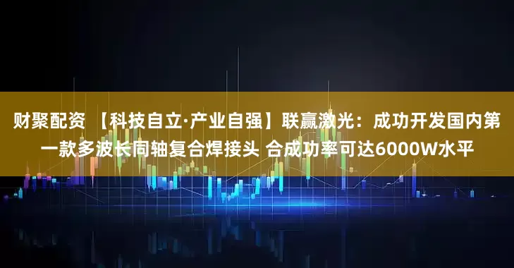 财聚配资 【科技自立·产业自强】联赢激光：成功开发国内第一款多波长同轴复合焊接头 合成功率可达6000W水平