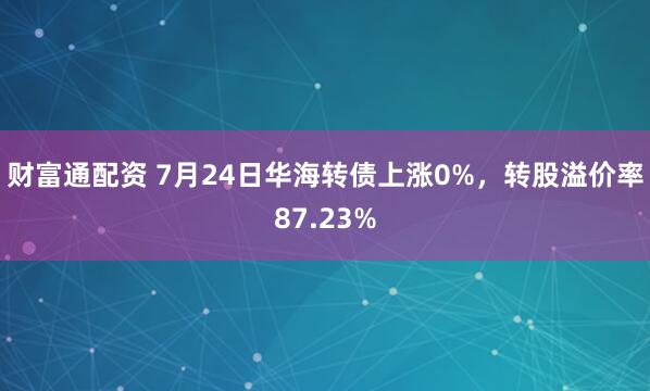 财富通配资 7月24日华海转债上涨0%，转股溢价率87.23%