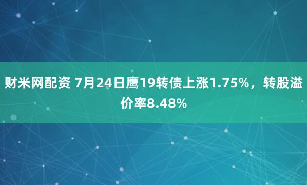 财米网配资 7月24日鹰19转债上涨1.75%，转股溢价率8.48%