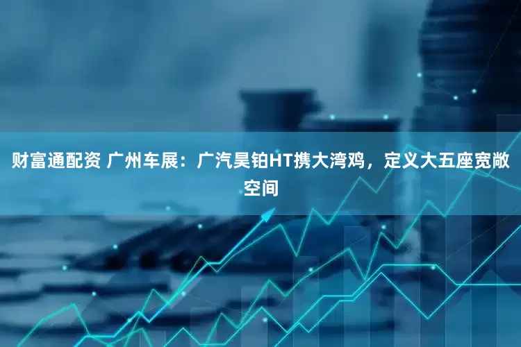 财富通配资 广州车展：广汽昊铂HT携大湾鸡，定义大五座宽敞空间
