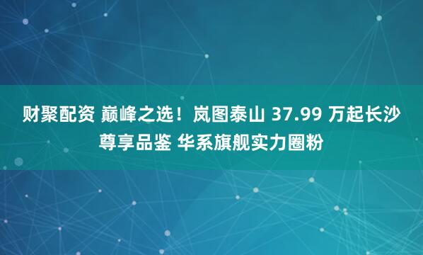 财聚配资 巅峰之选！岚图泰山 37.99 万起长沙尊享品鉴 华系旗舰实力圈粉