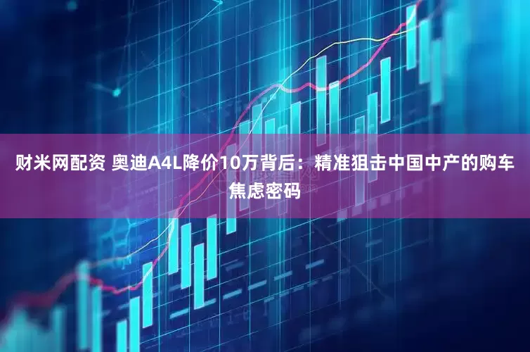 财米网配资 奥迪A4L降价10万背后：精准狙击中国中产的购车焦虑密码