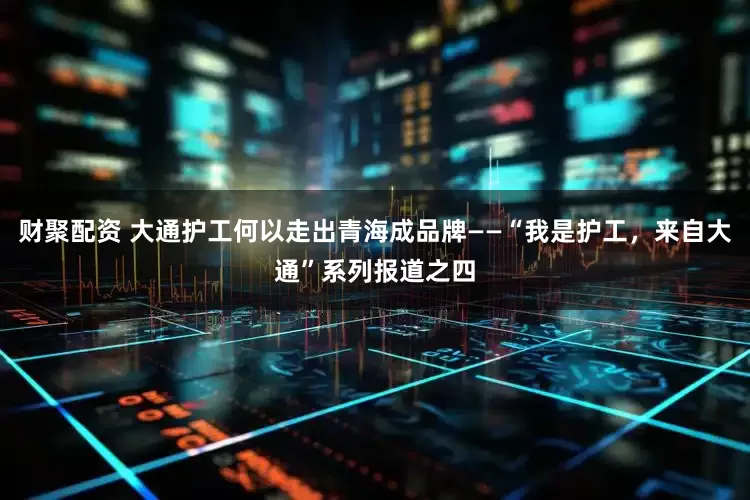 财聚配资 大通护工何以走出青海成品牌——“我是护工，来自大通”系列报道之四