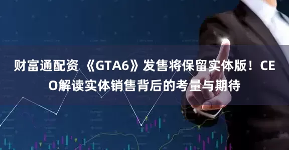 财富通配资 《GTA6》发售将保留实体版！CEO解读实体销售背后的考量与期待
