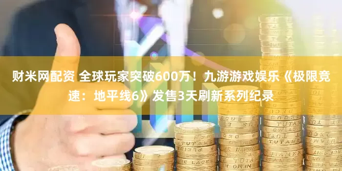 财米网配资 全球玩家突破600万！九游游戏娱乐《极限竞速：地平线6》发售3天刷新系列纪录